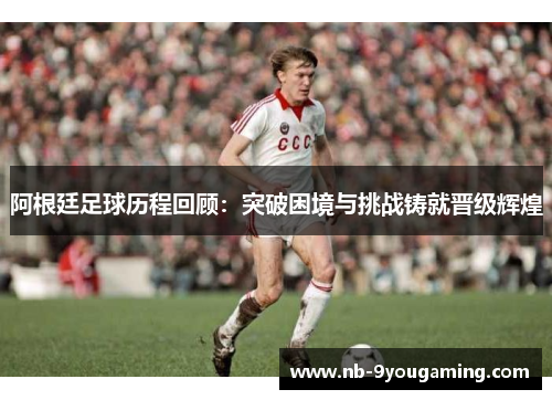 阿根廷足球历程回顾：突破困境与挑战铸就晋级辉煌